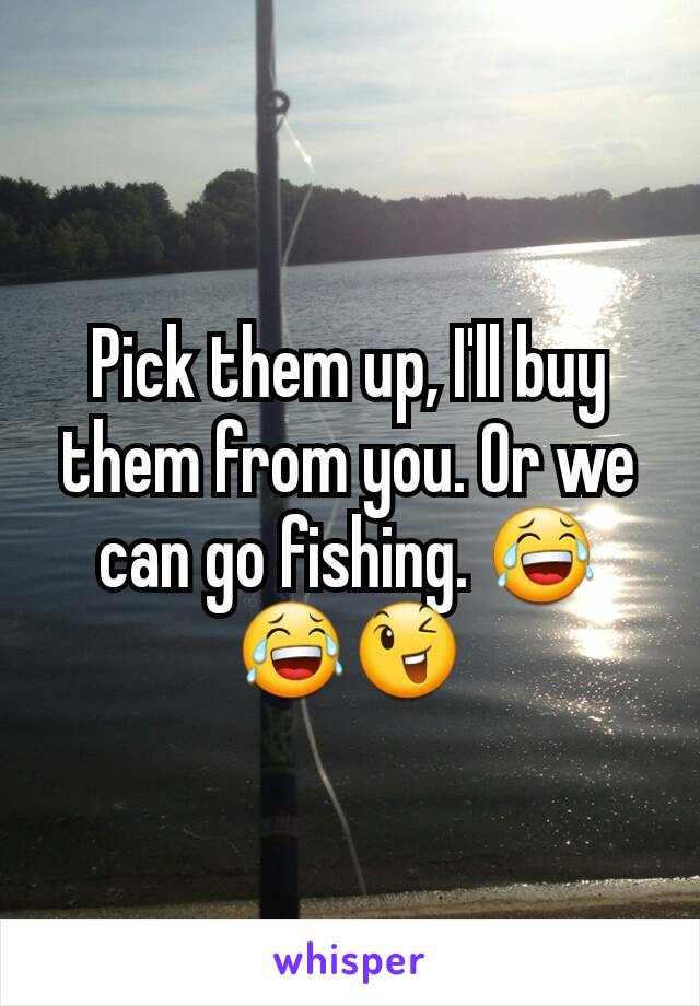 Pick them up, I'll buy them from you. Or we can go fishing. 😂😂😉