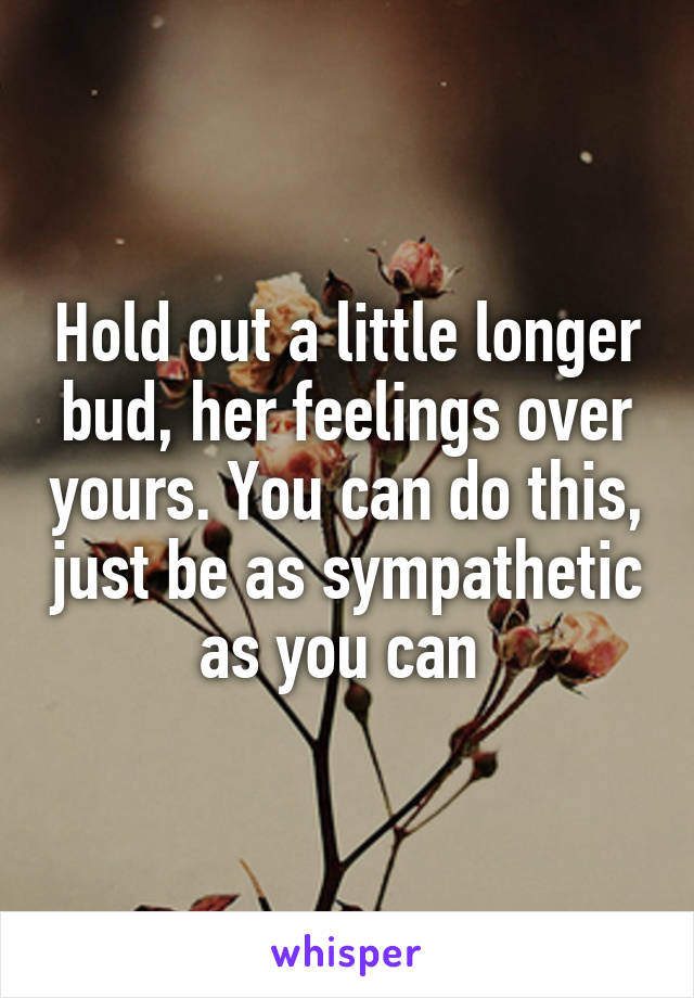 Hold out a little longer bud, her feelings over yours. You can do this, just be as sympathetic as you can 