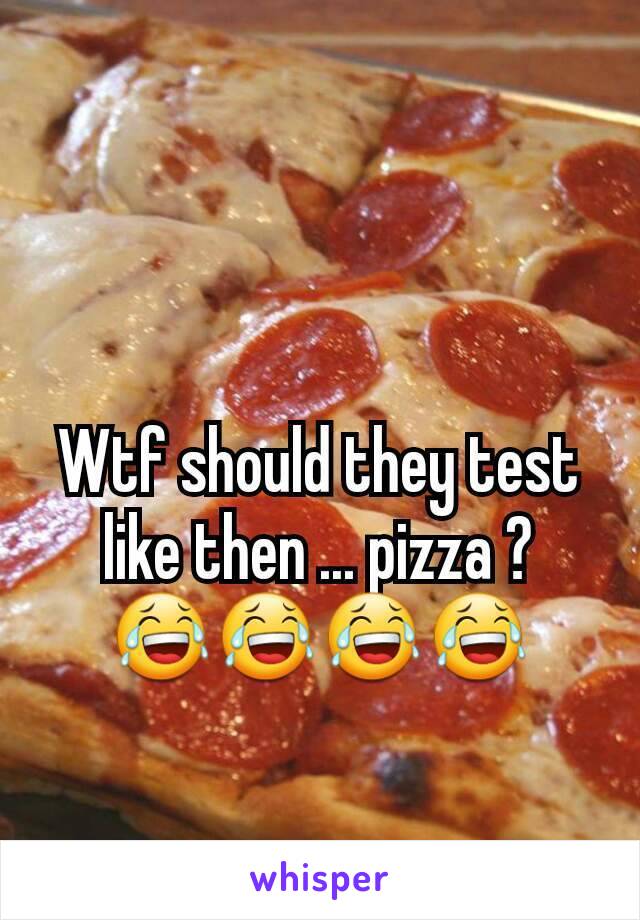 Wtf should they test like then ... pizza ?  😂😂😂😂