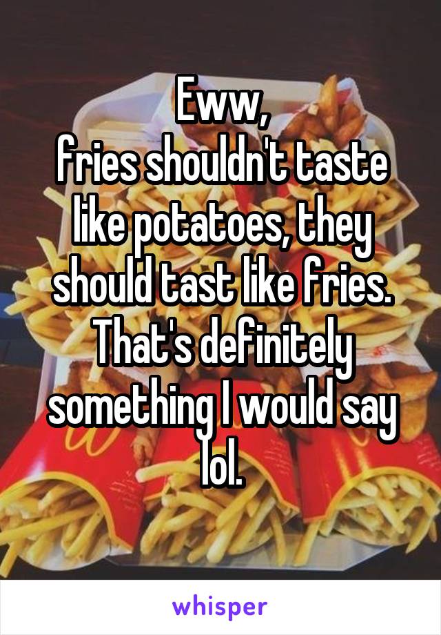 Eww,
fries shouldn't taste like potatoes, they should tast like fries.
That's definitely something I would say lol.
