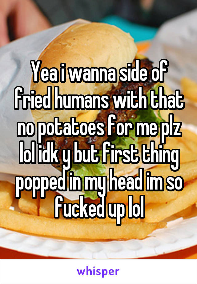 Yea i wanna side of fried humans with that no potatoes for me plz lol idk y but first thing popped in my head im so fucked up lol