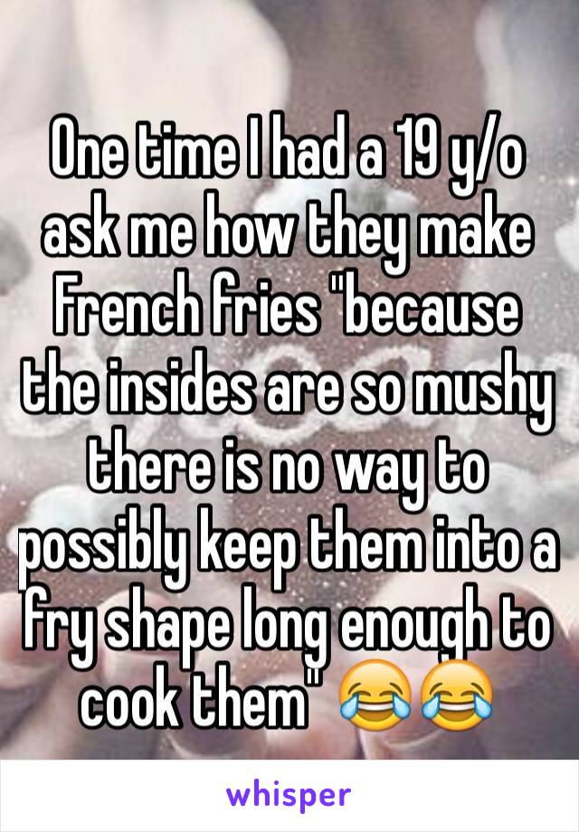 One time I had a 19 y/o ask me how they make French fries "because the insides are so mushy there is no way to possibly keep them into a fry shape long enough to cook them" 😂😂