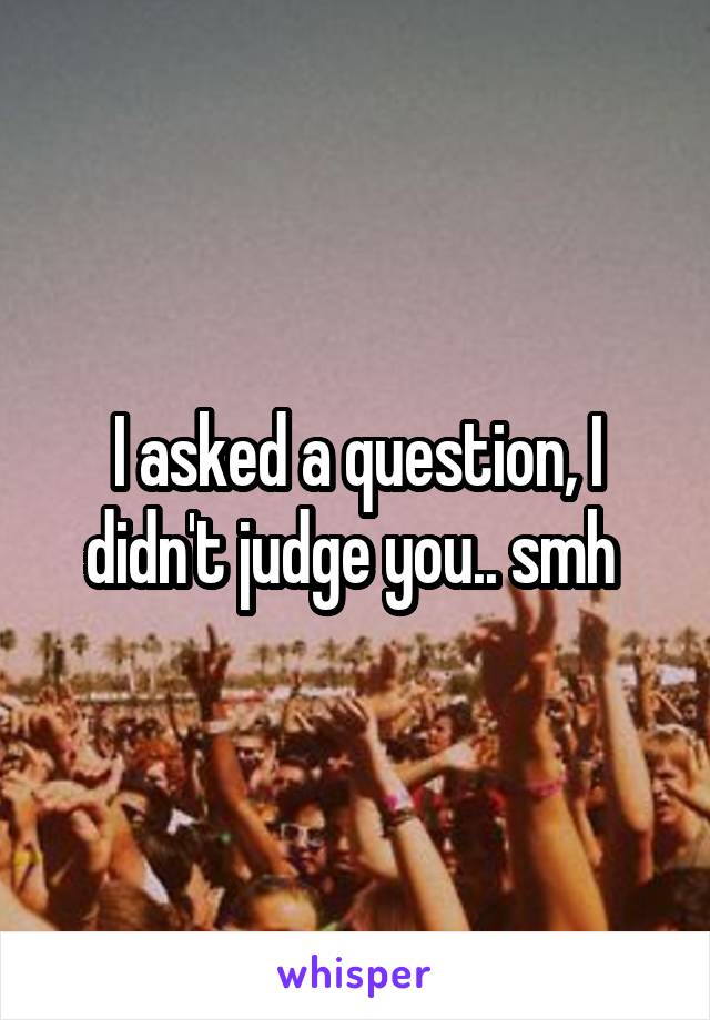 I asked a question, I didn't judge you.. smh 