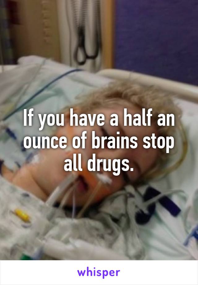 If you have a half an ounce of brains stop all drugs.