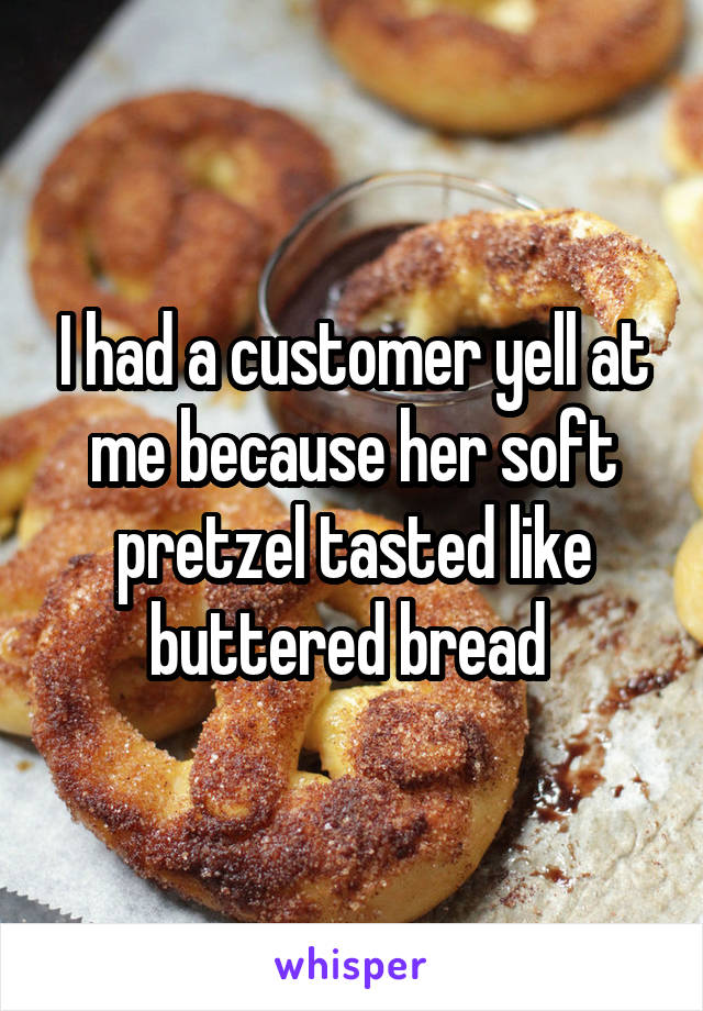 I had a customer yell at me because her soft pretzel tasted like buttered bread 