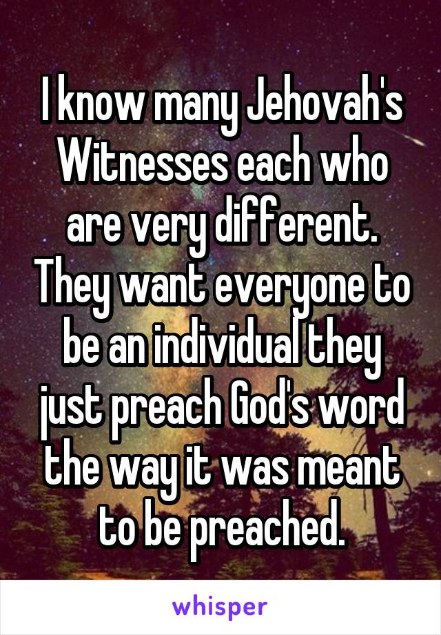 I know many Jehovah's Witnesses each who are very different. They want everyone to be an individual they just preach God's word the way it was meant to be preached.