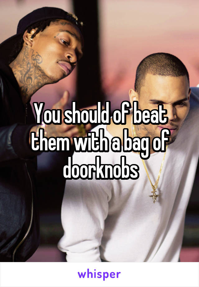 You should of beat them with a bag of doorknobs