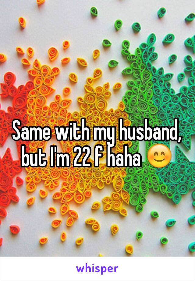 Same with my husband, but I'm 22 f haha 😊
