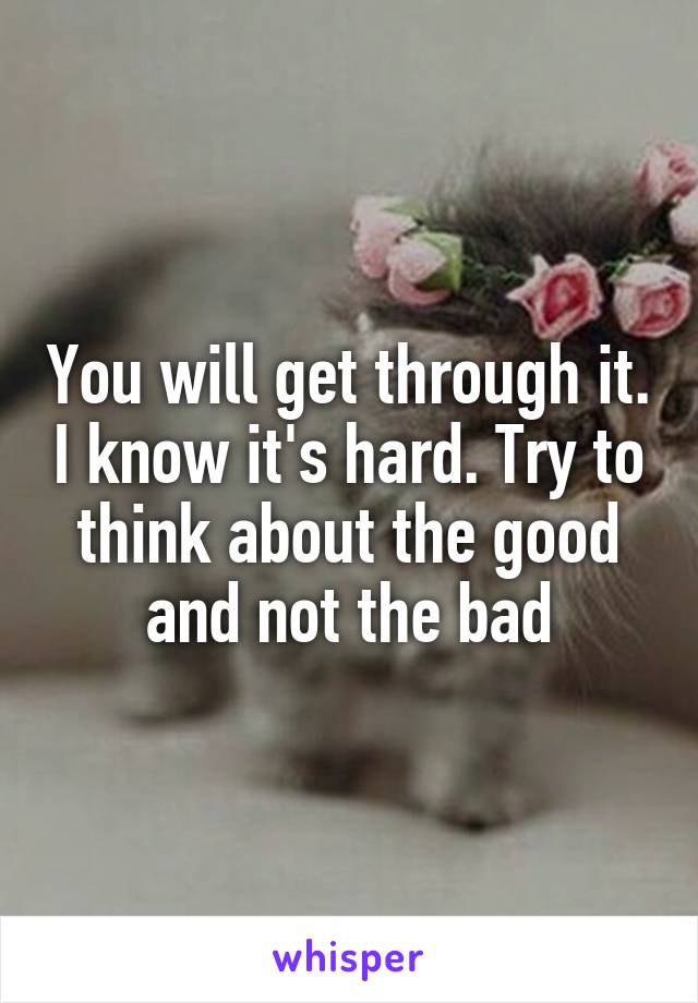You will get through it. I know it's hard. Try to think about the good and not the bad
