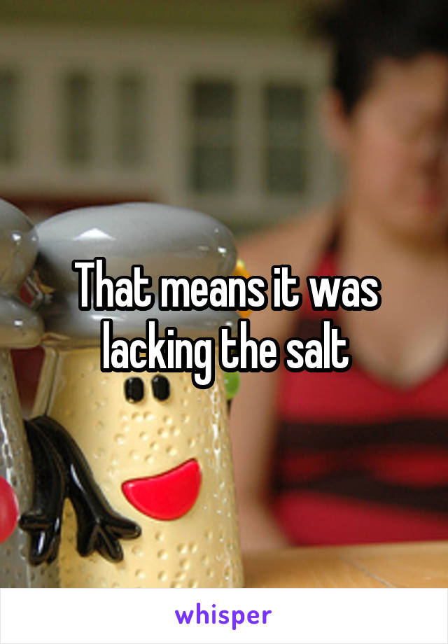 That means it was lacking the salt