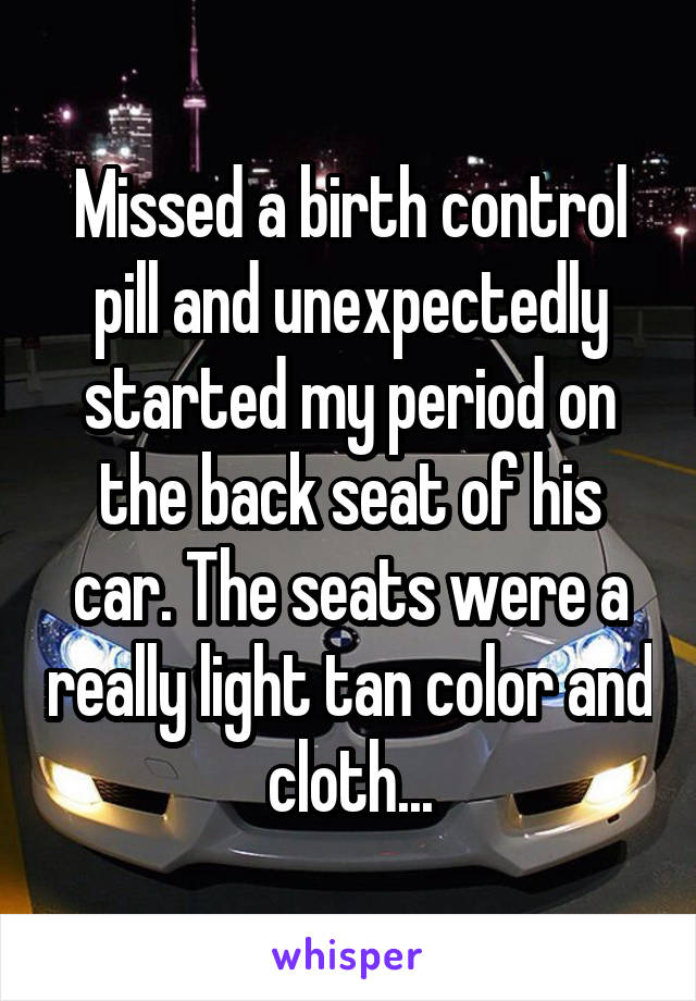 Missed a birth control pill and unexpectedly started my period on the back seat of his car. The seats were a really light tan color and cloth...