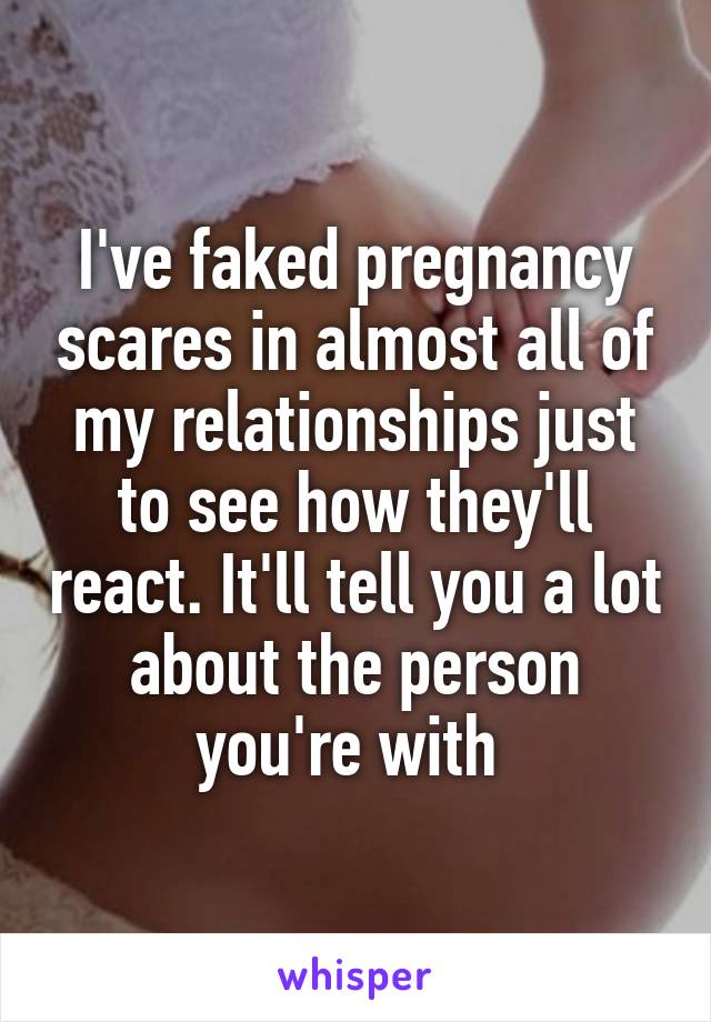 I've faked pregnancy scares in almost all of my relationships just to see how they'll react. It'll tell you a lot about the person you're with 