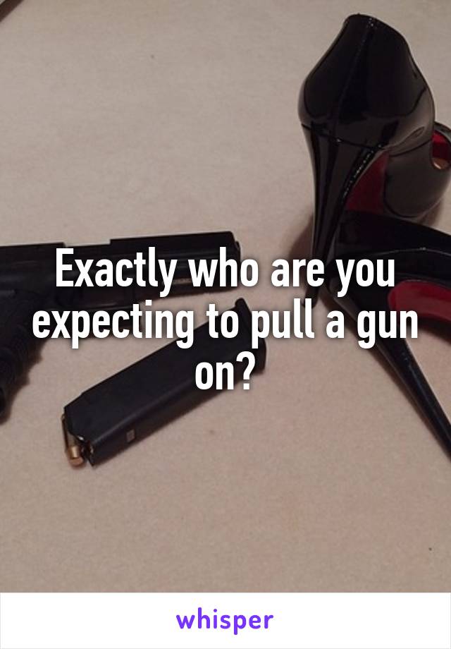 Exactly who are you expecting to pull a gun on?