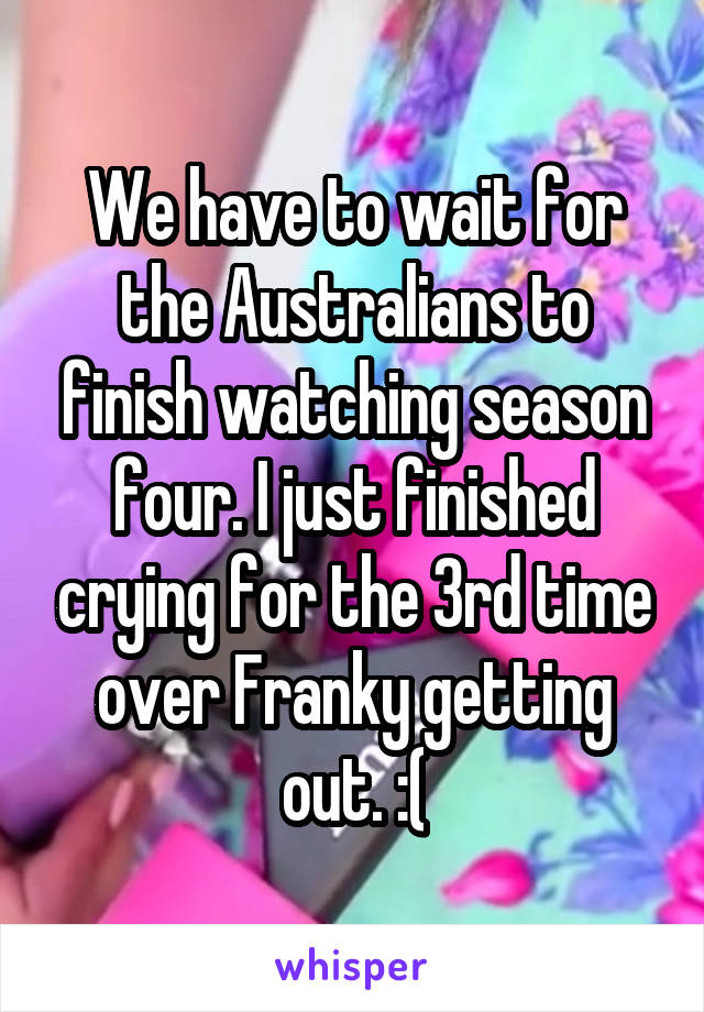 We have to wait for the Australians to finish watching season four. I just finished crying for the 3rd time over Franky getting out. :(