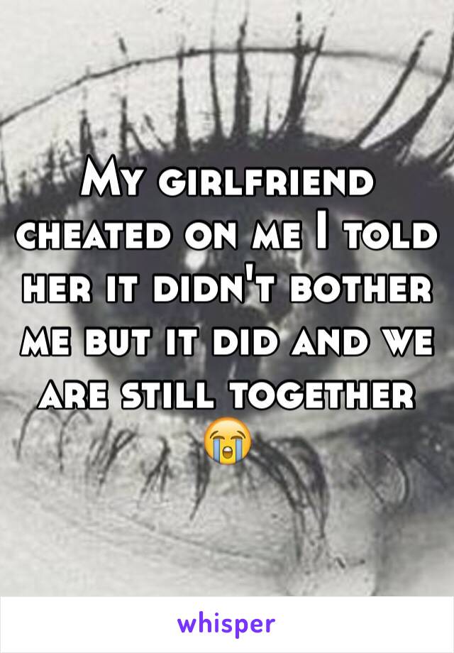 My girlfriend cheated on me I told her it didn't bother me but it did and we are still together 😭
