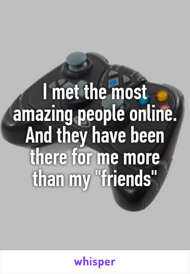 I met the most amazing people online. And they have been there for me more than my "friends"