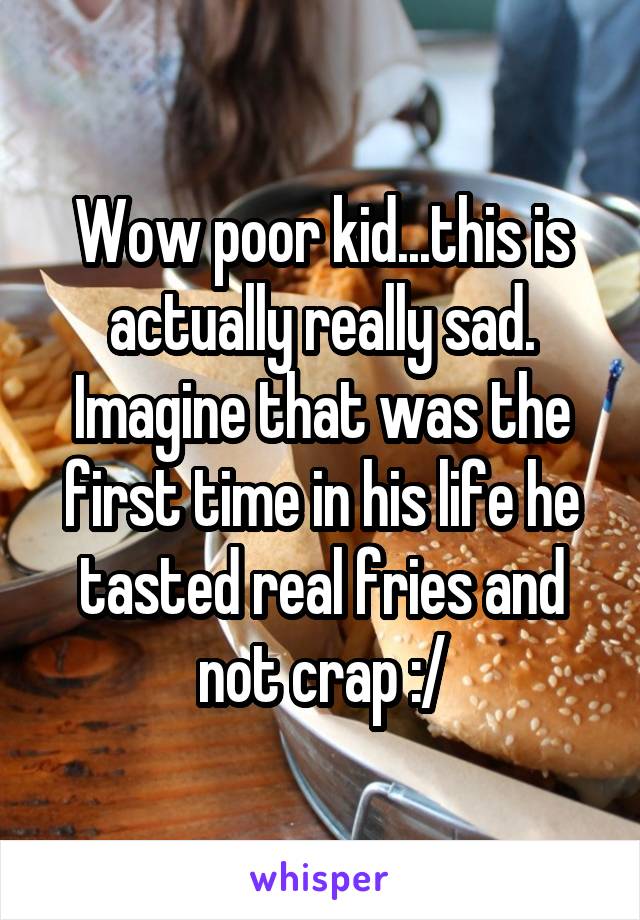 Wow poor kid...this is actually really sad. Imagine that was the first time in his life he tasted real fries and not crap :/