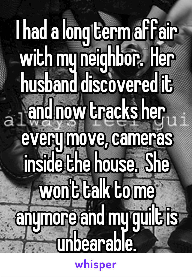 I had a long term affair with my neighbor.  Her husband discovered it and now tracks her every move, cameras inside the house.  She won't talk to me anymore and my guilt is unbearable.