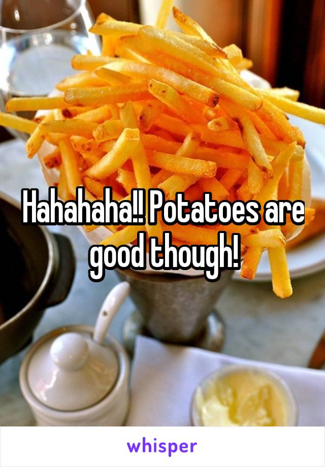 Hahahaha!! Potatoes are good though!