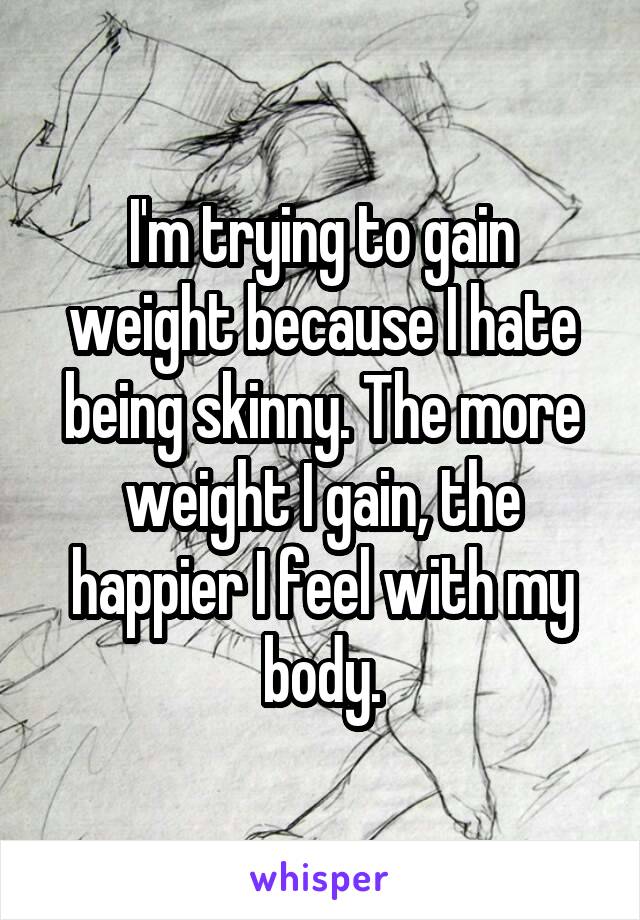 I'm trying to gain weight because I hate being skinny. The more weight I gain, the happier I feel with my body.