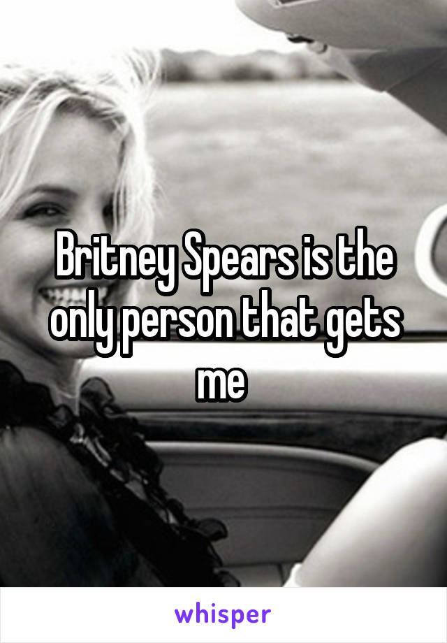 Britney Spears is the only person that gets me 