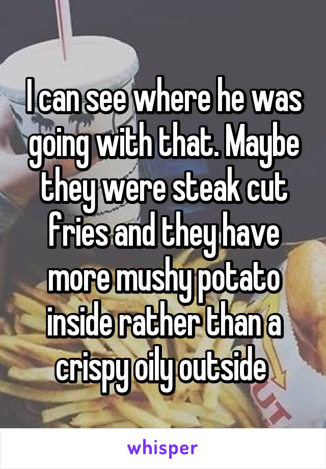 I can see where he was going with that. Maybe they were steak cut fries and they have more mushy potato inside rather than a crispy oily outside 