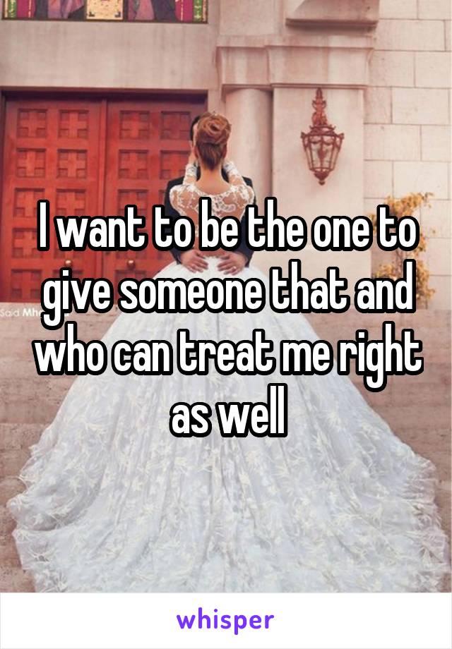 I want to be the one to give someone that and who can treat me right as well