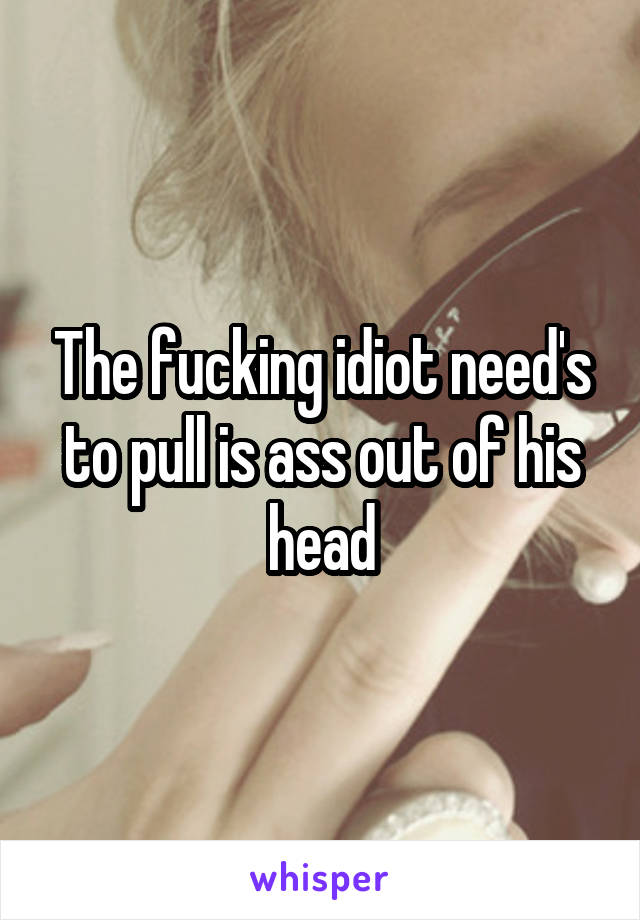 The fucking idiot need's to pull is ass out of his head