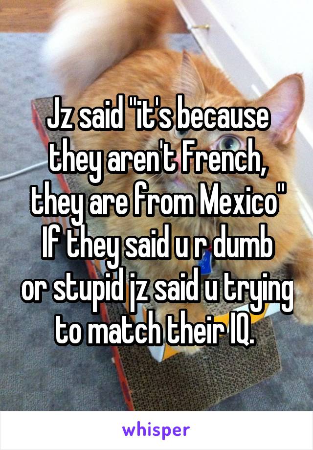 Jz said "it's because they aren't French, they are from Mexico"
If they said u r dumb or stupid jz said u trying to match their IQ. 