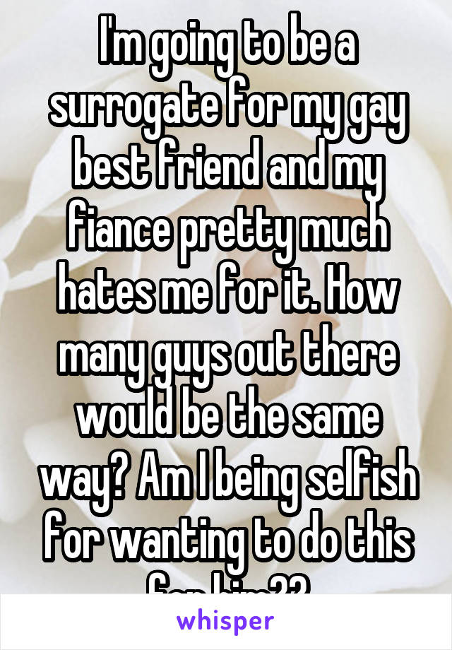 I'm going to be a surrogate for my gay best friend and my fiance pretty much hates me for it. How many guys out there would be the same way? Am I being selfish for wanting to do this for him??
