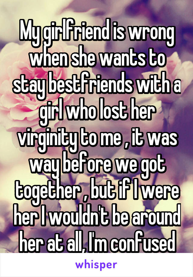 My girlfriend is wrong when she wants to stay bestfriends with a girl who lost her virginity to me , it was way before we got together , but if I were her I wouldn't be around her at all, I'm confused