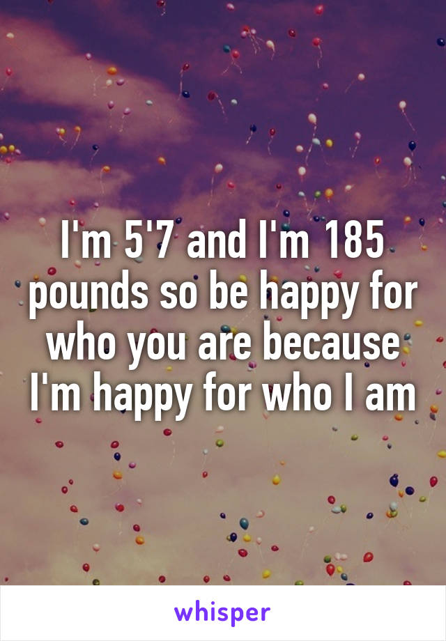 I'm 5'7 and I'm 185 pounds so be happy for who you are because I'm happy for who I am