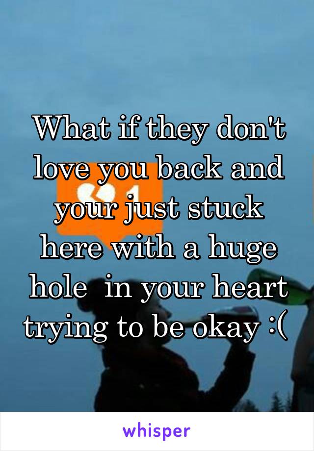 What if they don't love you back and your just stuck here with a huge hole  in your heart trying to be okay :( 