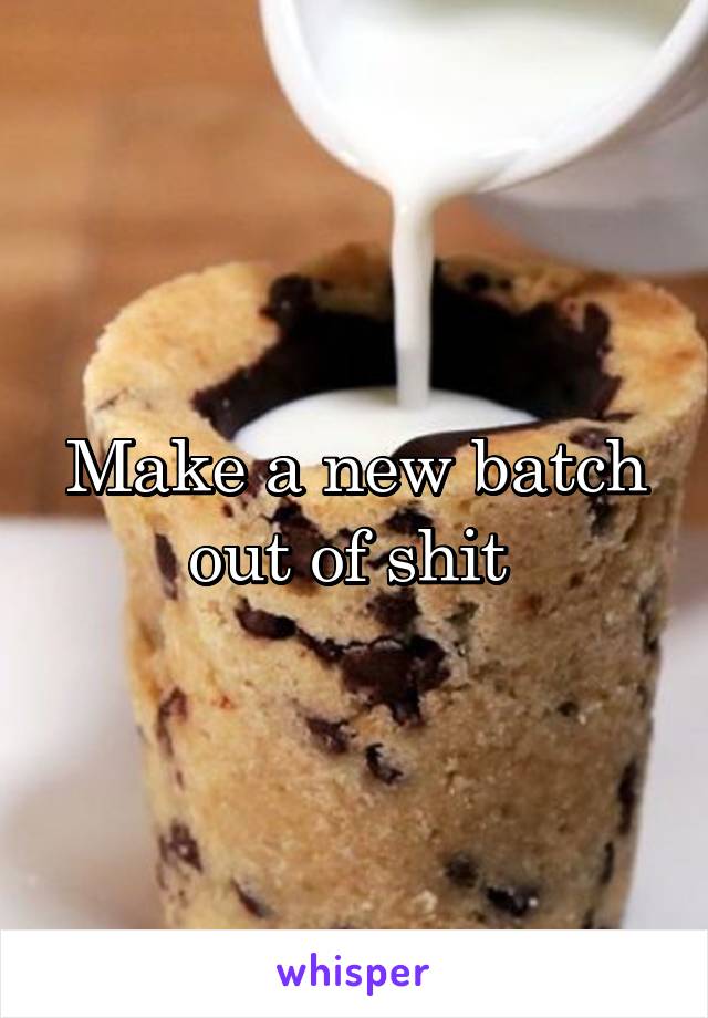 Make a new batch out of shit 