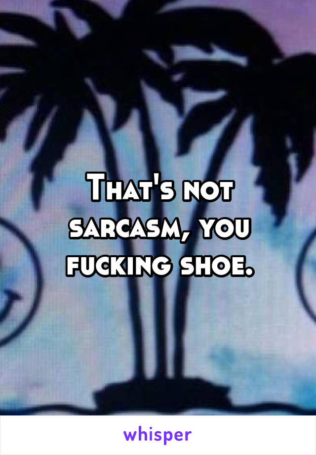 That's not sarcasm, you fucking shoe.