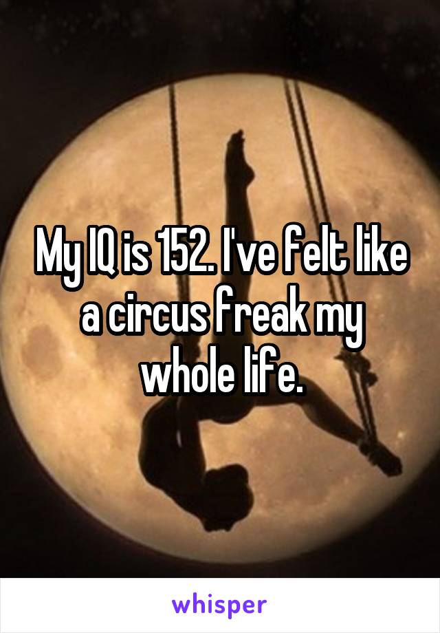 My IQ is 152. I've felt like a circus freak my whole life.