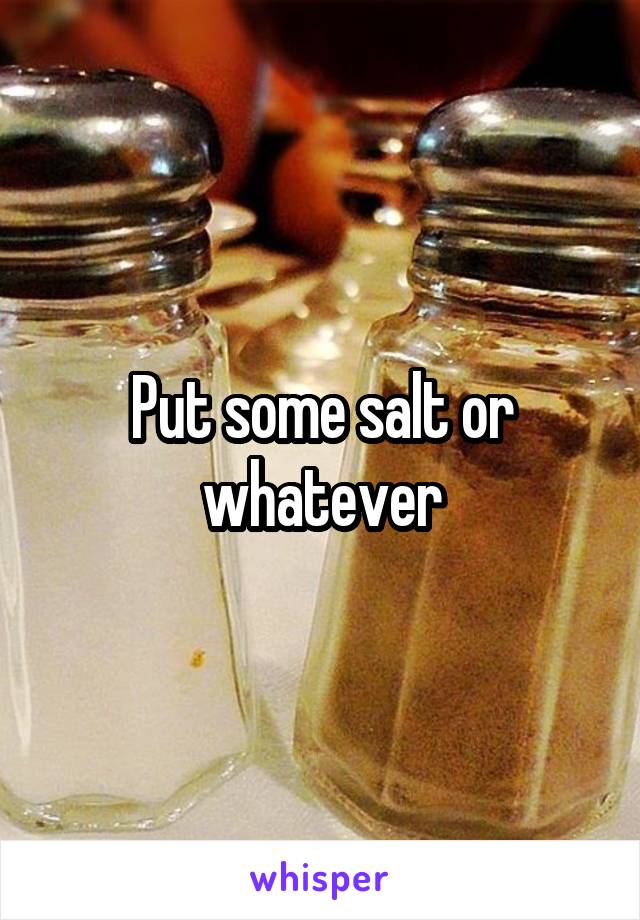 Put some salt or whatever