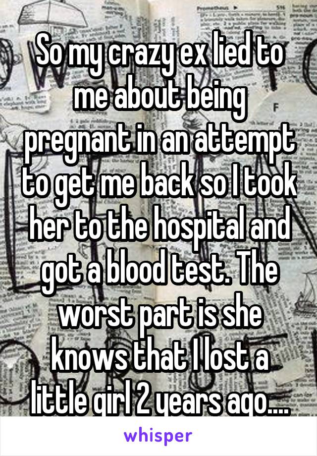 So my crazy ex lied to me about being pregnant in an attempt to get me back so I took her to the hospital and got a blood test. The worst part is she knows that I lost a little girl 2 years ago....