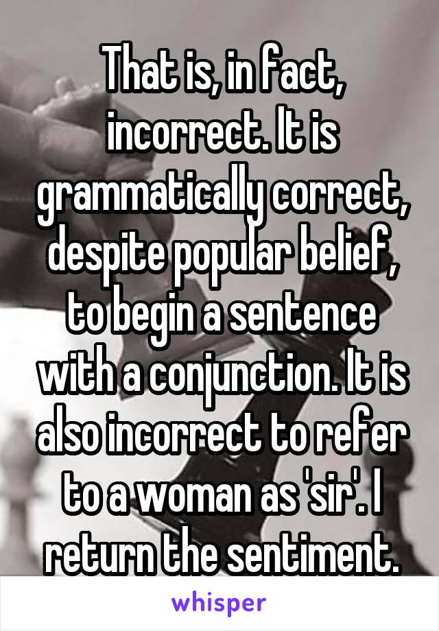 That is, in fact, incorrect. It is grammatically correct, despite popular belief, to begin a sentence with a conjunction. It is also incorrect to refer to a woman as 'sir'. I return the sentiment.