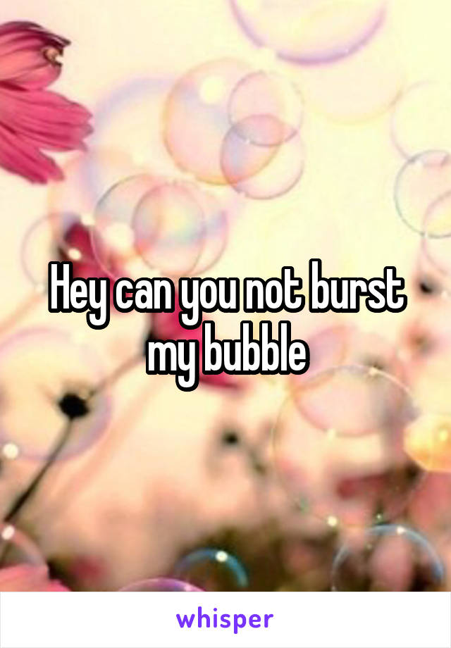 Hey can you not burst my bubble