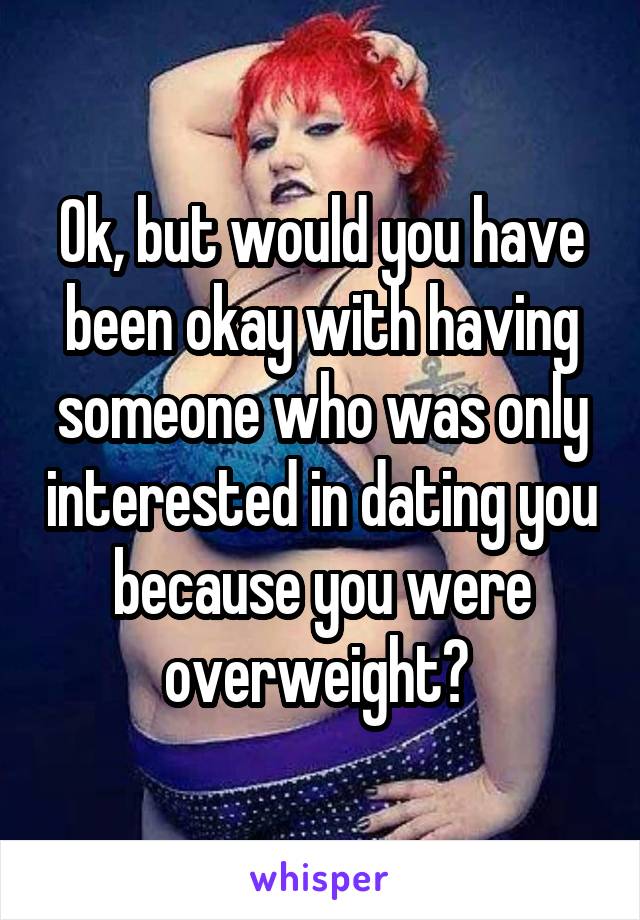 Ok, but would you have been okay with having someone who was only interested in dating you because you were overweight? 