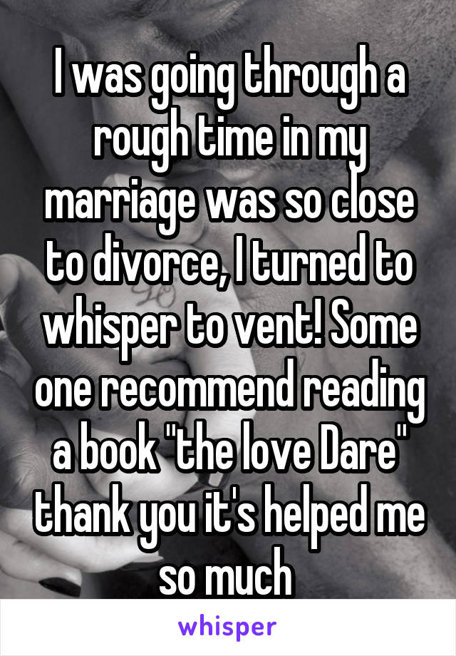 I was going through a rough time in my marriage was so close to divorce, I turned to whisper to vent! Some one recommend reading a book "the love Dare" thank you it's helped me so much 