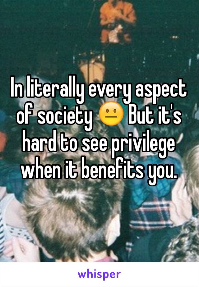 In literally every aspect of society 😐 But it's hard to see privilege when it benefits you. 