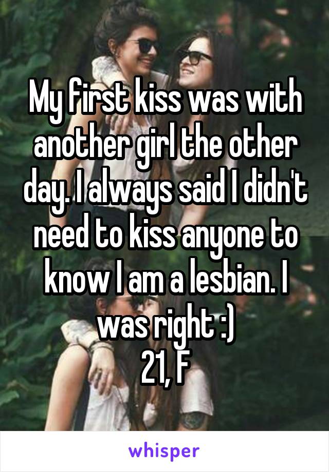 My first kiss was with another girl the other day. I always said I didn't need to kiss anyone to know I am a lesbian. I was right :)
21, F