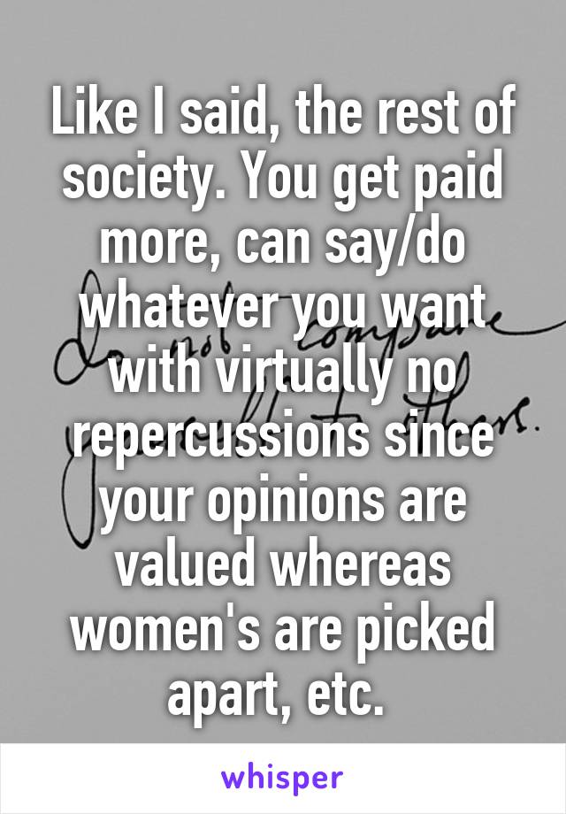 Like I said, the rest of society. You get paid more, can say/do whatever you want with virtually no repercussions since your opinions are valued whereas women's are picked apart, etc. 