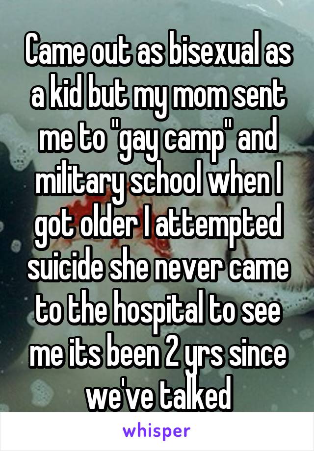Came out as bisexual as a kid but my mom sent me to "gay camp" and military school when I got older I attempted suicide she never came to the hospital to see me its been 2 yrs since we've talked
