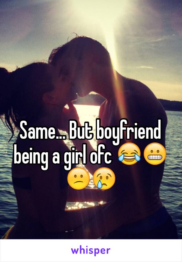 Same... But boyfriend being a girl ofc 😂😬😕😢