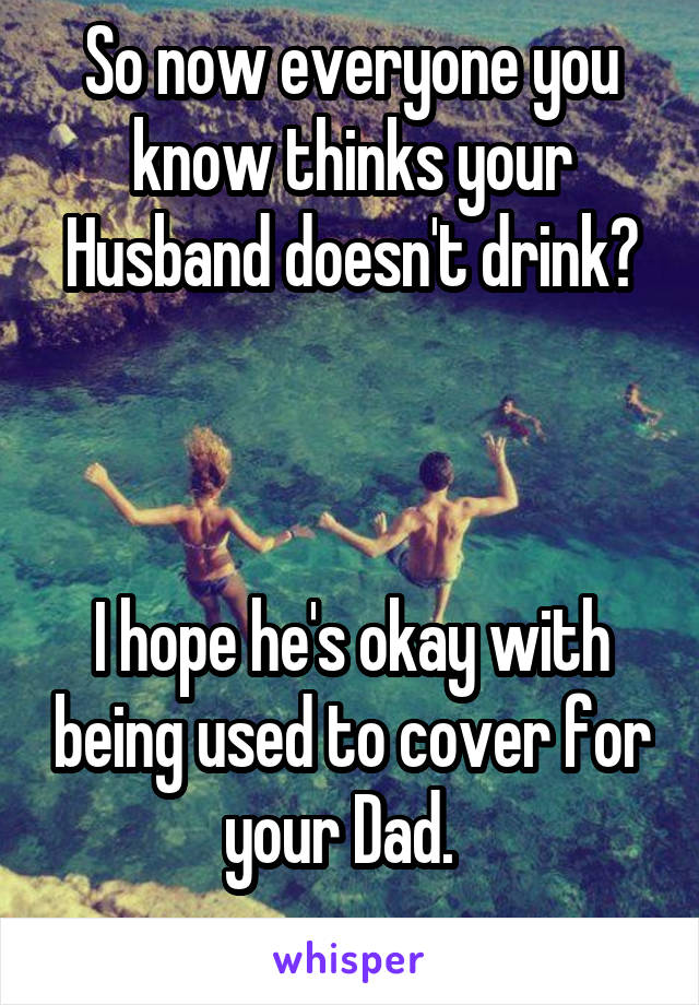 So now everyone you know thinks your Husband doesn't drink?



I hope he's okay with being used to cover for your Dad.  
