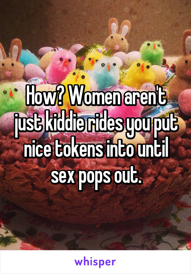 How? Women aren't just kiddie rides you put nice tokens into until sex pops out.