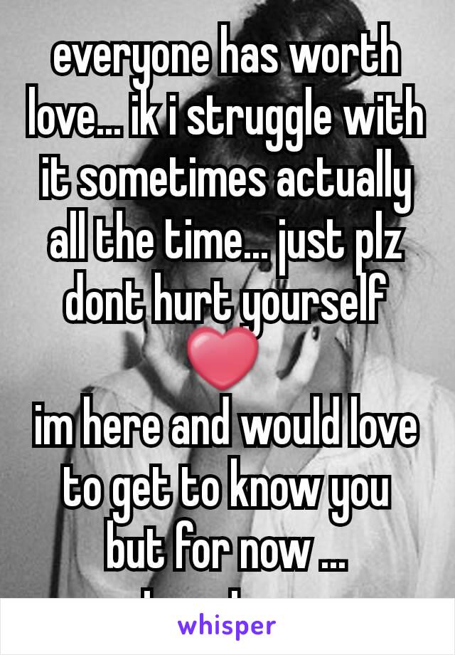 everyone has worth love... ik i struggle with it sometimes actually all the time... just plz dont hurt yourself ❤ 
im here and would love to get to know you
but for now ...
stay strong